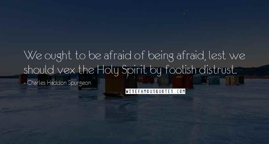 Charles Haddon Spurgeon Quotes: We ought to be afraid of being afraid, lest we should vex the Holy Spirit by foolish distrust.