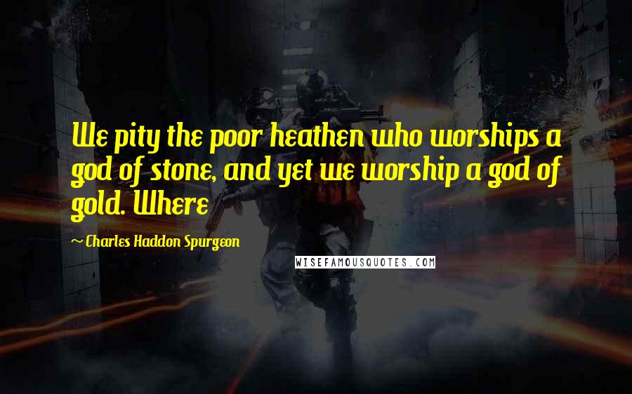 Charles Haddon Spurgeon Quotes: We pity the poor heathen who worships a god of stone, and yet we worship a god of gold. Where