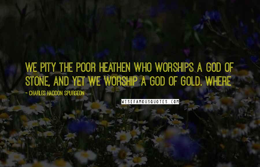 Charles Haddon Spurgeon Quotes: We pity the poor heathen who worships a god of stone, and yet we worship a god of gold. Where