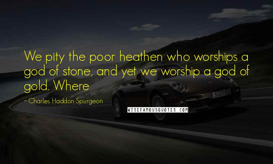 Charles Haddon Spurgeon Quotes: We pity the poor heathen who worships a god of stone, and yet we worship a god of gold. Where