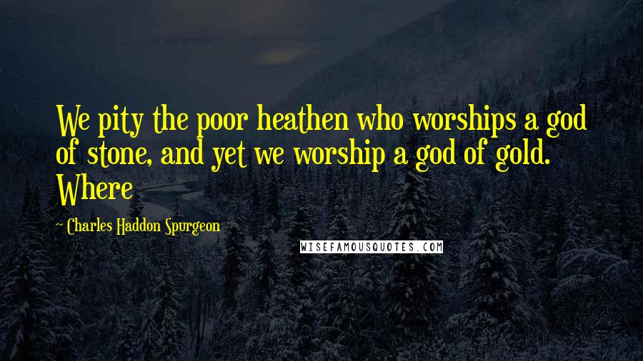 Charles Haddon Spurgeon Quotes: We pity the poor heathen who worships a god of stone, and yet we worship a god of gold. Where