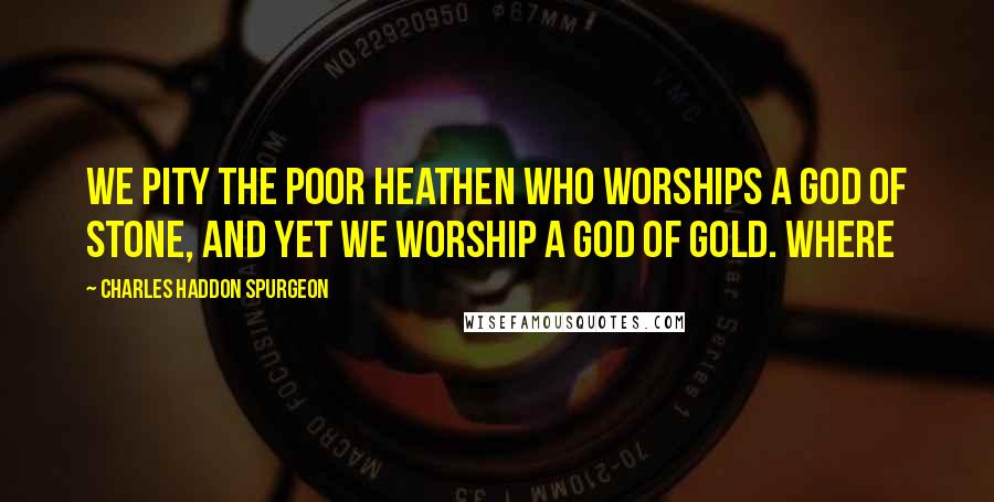 Charles Haddon Spurgeon Quotes: We pity the poor heathen who worships a god of stone, and yet we worship a god of gold. Where