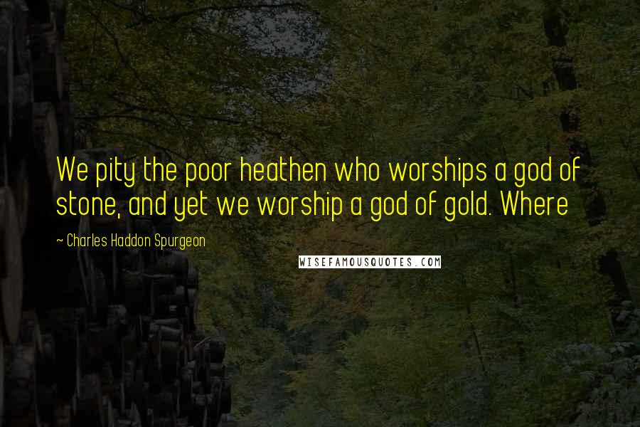 Charles Haddon Spurgeon Quotes: We pity the poor heathen who worships a god of stone, and yet we worship a god of gold. Where