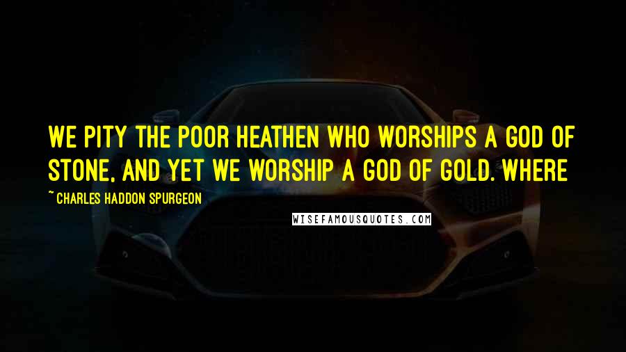 Charles Haddon Spurgeon Quotes: We pity the poor heathen who worships a god of stone, and yet we worship a god of gold. Where