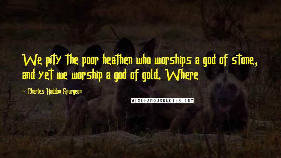 Charles Haddon Spurgeon Quotes: We pity the poor heathen who worships a god of stone, and yet we worship a god of gold. Where