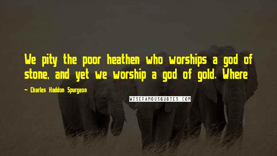 Charles Haddon Spurgeon Quotes: We pity the poor heathen who worships a god of stone, and yet we worship a god of gold. Where