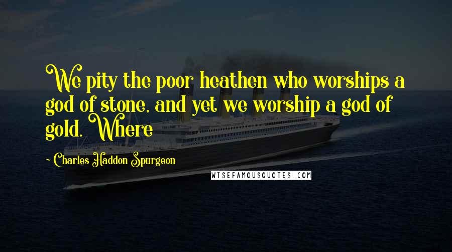 Charles Haddon Spurgeon Quotes: We pity the poor heathen who worships a god of stone, and yet we worship a god of gold. Where