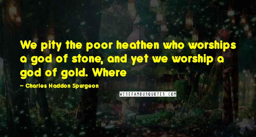 Charles Haddon Spurgeon Quotes: We pity the poor heathen who worships a god of stone, and yet we worship a god of gold. Where