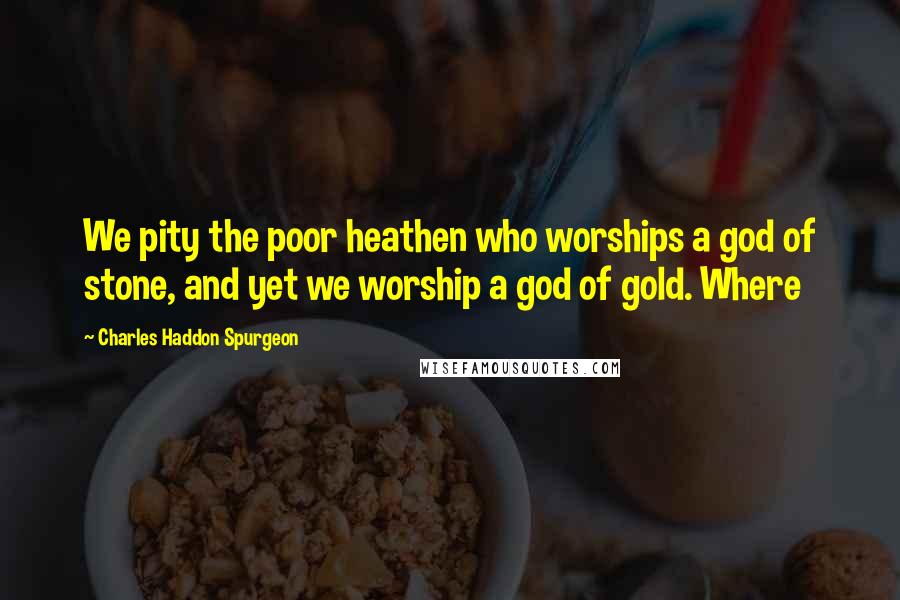 Charles Haddon Spurgeon Quotes: We pity the poor heathen who worships a god of stone, and yet we worship a god of gold. Where