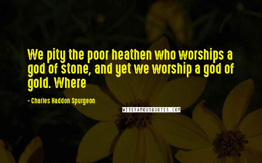 Charles Haddon Spurgeon Quotes: We pity the poor heathen who worships a god of stone, and yet we worship a god of gold. Where