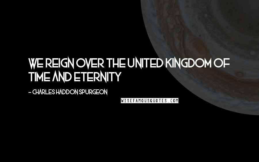 Charles Haddon Spurgeon Quotes: We reign over the united kingdom of time and eternity