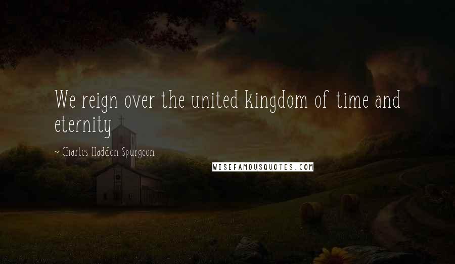 Charles Haddon Spurgeon Quotes: We reign over the united kingdom of time and eternity