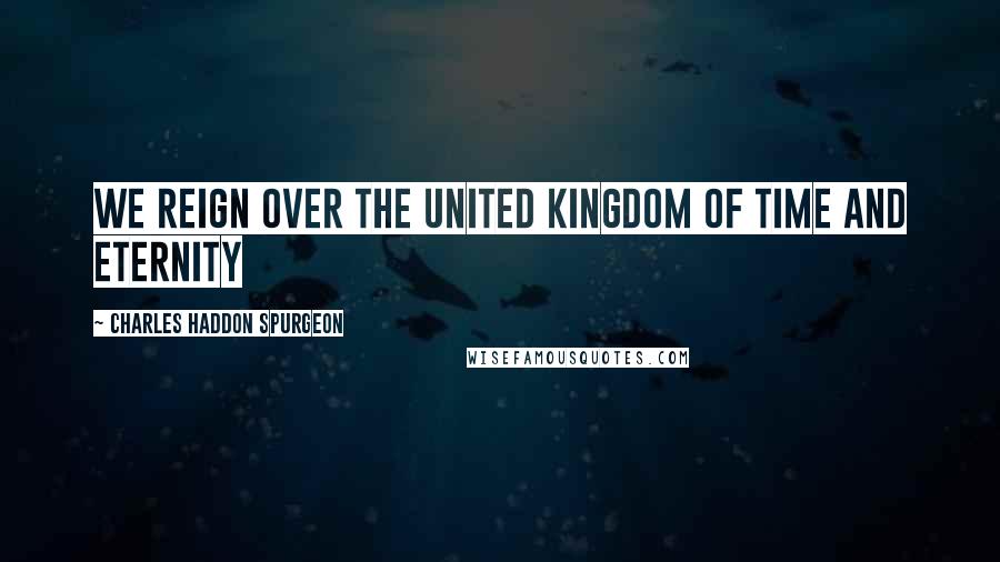 Charles Haddon Spurgeon Quotes: We reign over the united kingdom of time and eternity