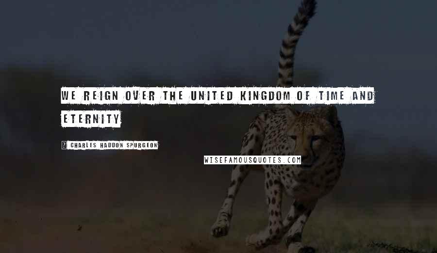 Charles Haddon Spurgeon Quotes: We reign over the united kingdom of time and eternity