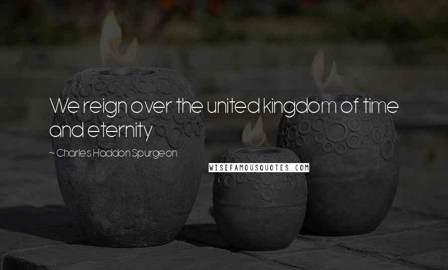 Charles Haddon Spurgeon Quotes: We reign over the united kingdom of time and eternity
