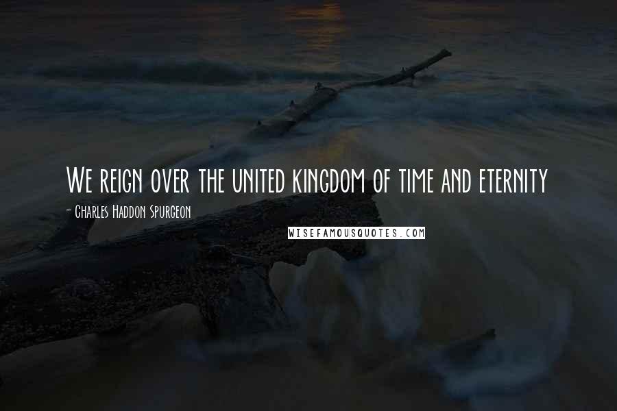 Charles Haddon Spurgeon Quotes: We reign over the united kingdom of time and eternity