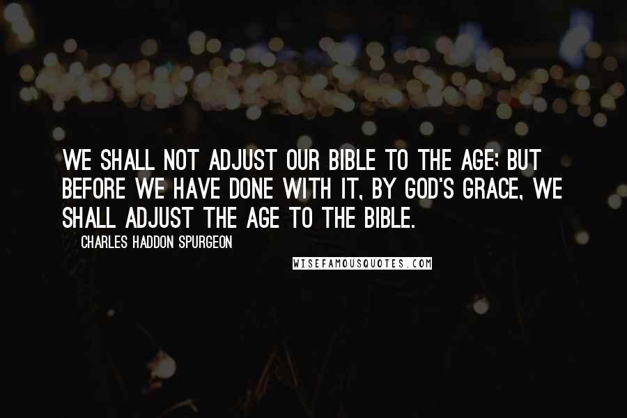 Charles Haddon Spurgeon Quotes: We shall not adjust our Bible to the age; but before we have done with it, by God's grace, we shall adjust the age to the Bible.