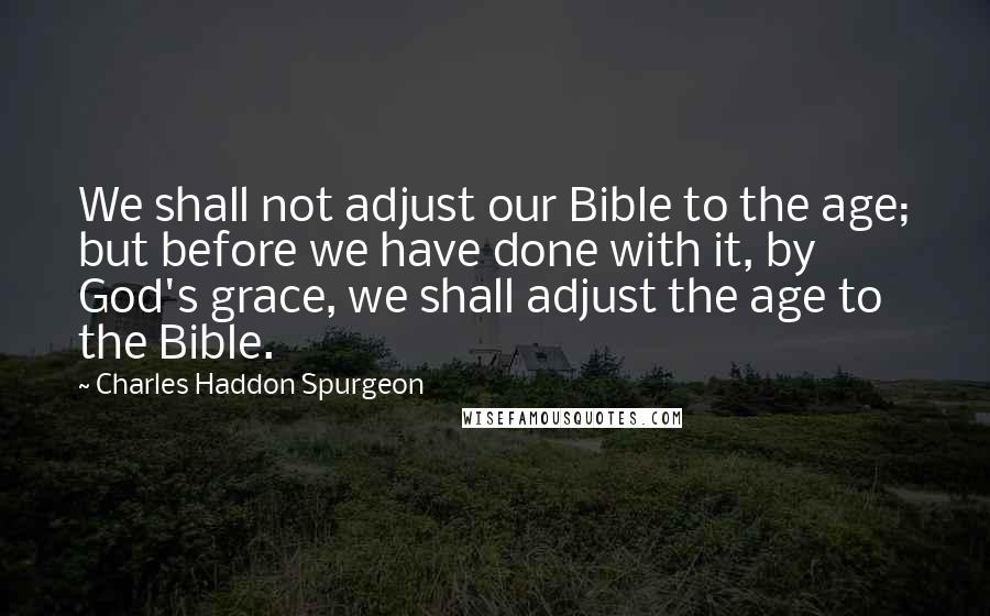 Charles Haddon Spurgeon Quotes: We shall not adjust our Bible to the age; but before we have done with it, by God's grace, we shall adjust the age to the Bible.