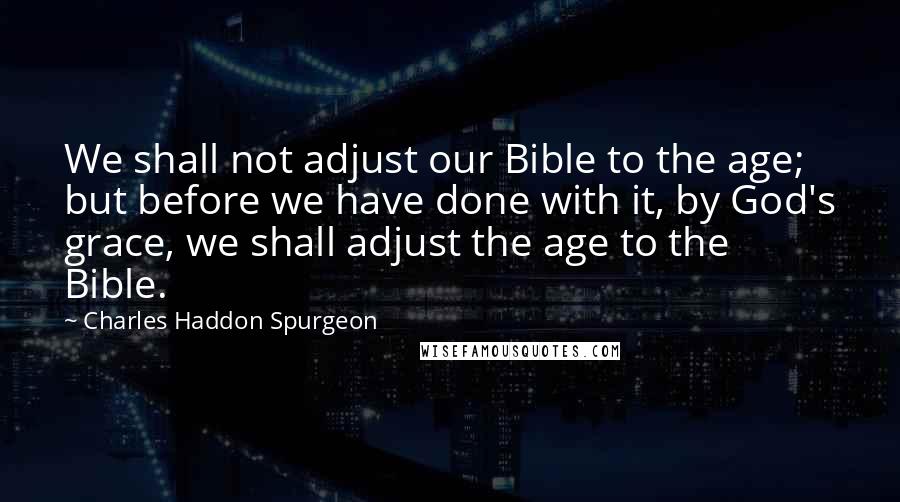 Charles Haddon Spurgeon Quotes: We shall not adjust our Bible to the age; but before we have done with it, by God's grace, we shall adjust the age to the Bible.