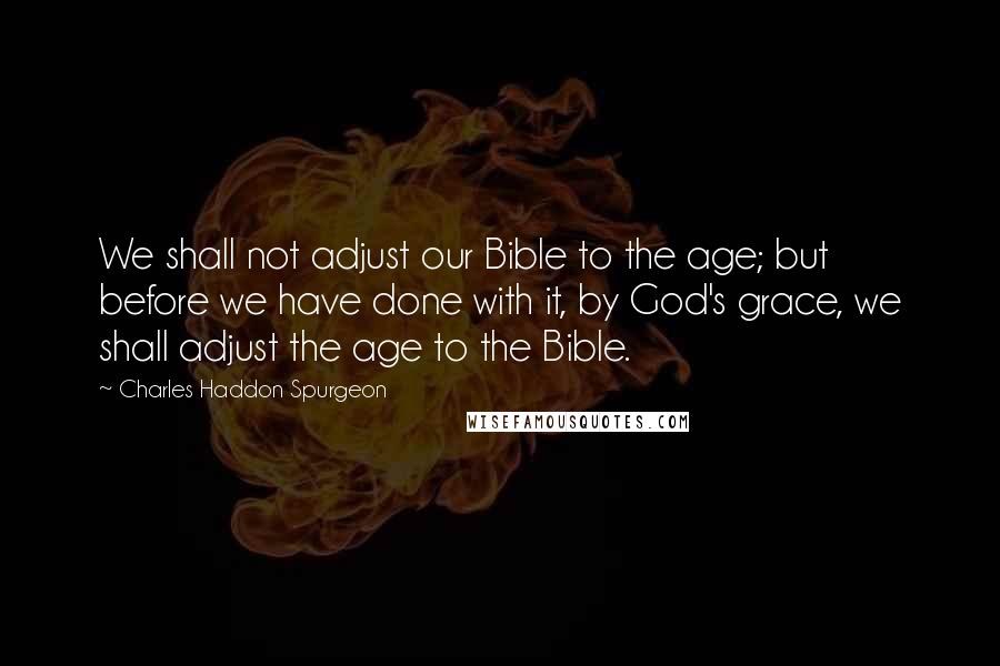 Charles Haddon Spurgeon Quotes: We shall not adjust our Bible to the age; but before we have done with it, by God's grace, we shall adjust the age to the Bible.