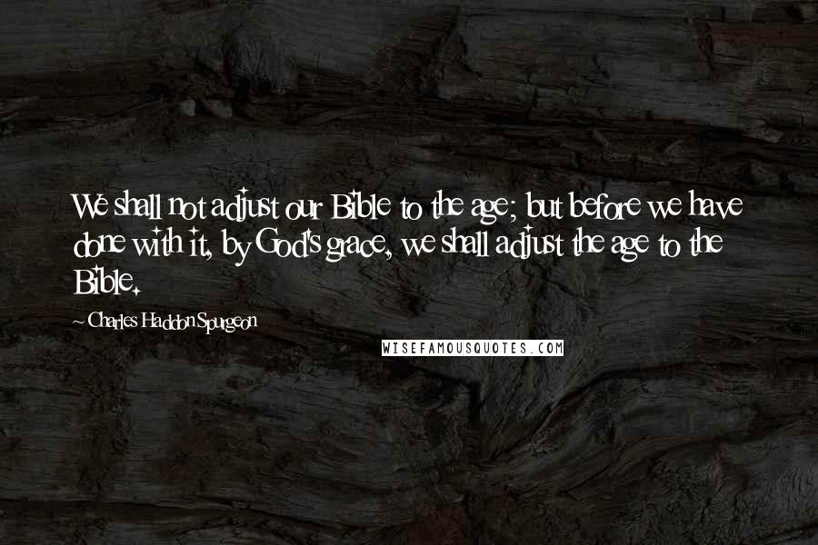 Charles Haddon Spurgeon Quotes: We shall not adjust our Bible to the age; but before we have done with it, by God's grace, we shall adjust the age to the Bible.