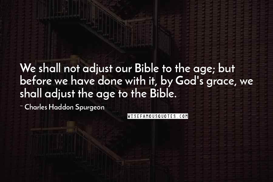 Charles Haddon Spurgeon Quotes: We shall not adjust our Bible to the age; but before we have done with it, by God's grace, we shall adjust the age to the Bible.