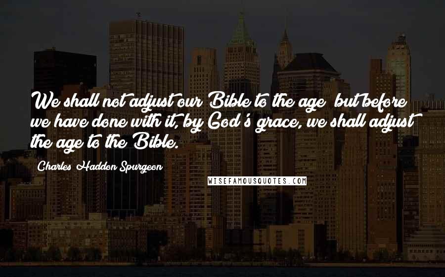 Charles Haddon Spurgeon Quotes: We shall not adjust our Bible to the age; but before we have done with it, by God's grace, we shall adjust the age to the Bible.