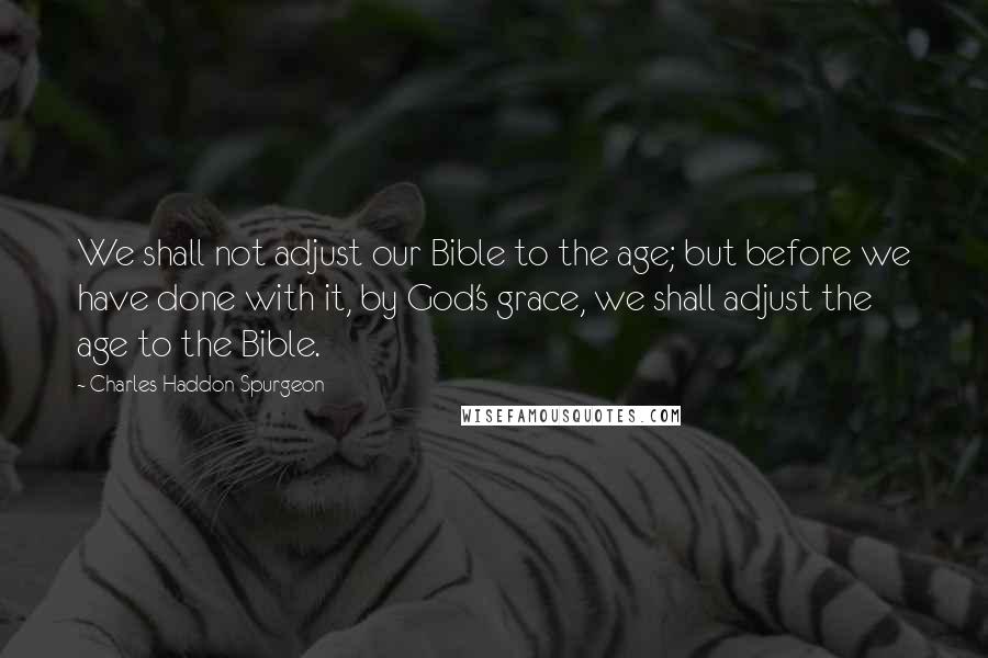 Charles Haddon Spurgeon Quotes: We shall not adjust our Bible to the age; but before we have done with it, by God's grace, we shall adjust the age to the Bible.