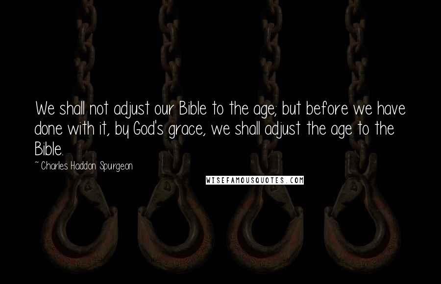 Charles Haddon Spurgeon Quotes: We shall not adjust our Bible to the age; but before we have done with it, by God's grace, we shall adjust the age to the Bible.
