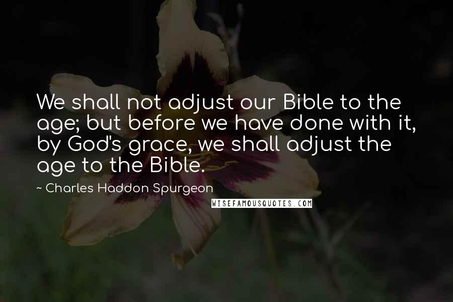 Charles Haddon Spurgeon Quotes: We shall not adjust our Bible to the age; but before we have done with it, by God's grace, we shall adjust the age to the Bible.