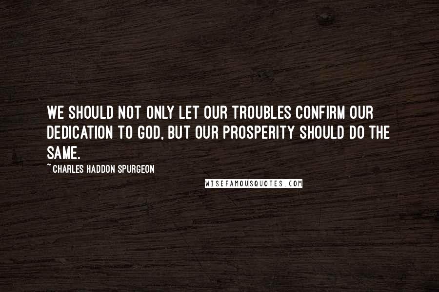 Charles Haddon Spurgeon Quotes: We should not only let our troubles confirm our dedication to God, but our prosperity should do the same.