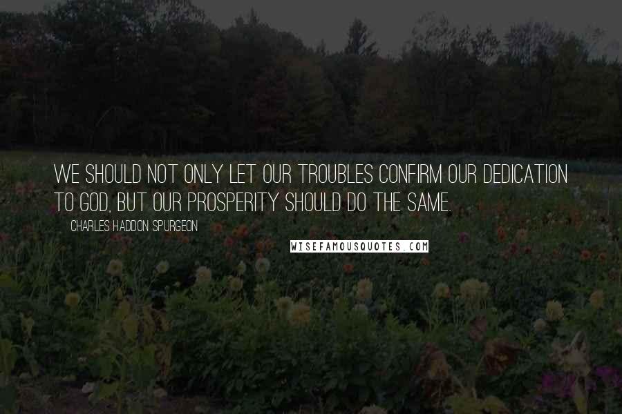 Charles Haddon Spurgeon Quotes: We should not only let our troubles confirm our dedication to God, but our prosperity should do the same.