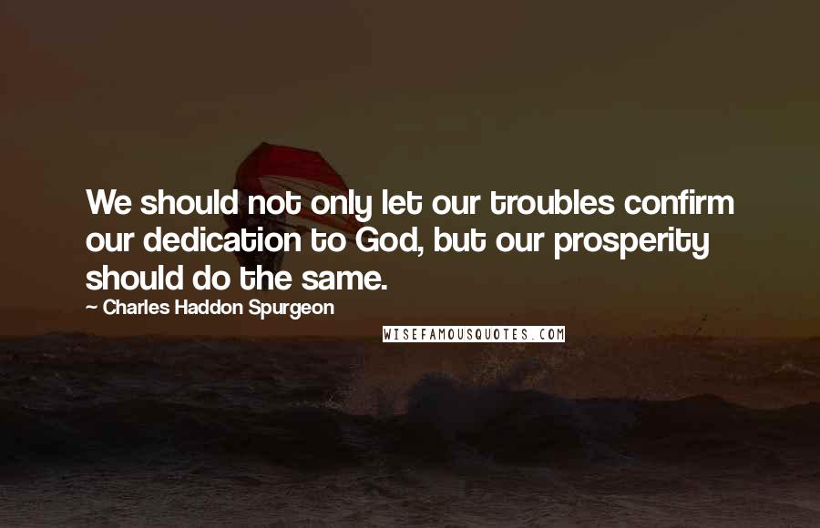 Charles Haddon Spurgeon Quotes: We should not only let our troubles confirm our dedication to God, but our prosperity should do the same.