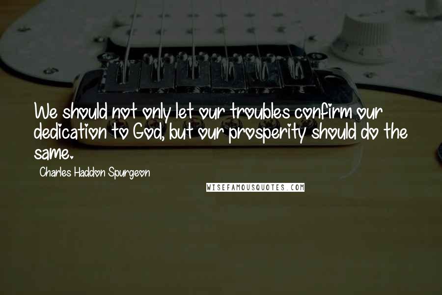 Charles Haddon Spurgeon Quotes: We should not only let our troubles confirm our dedication to God, but our prosperity should do the same.