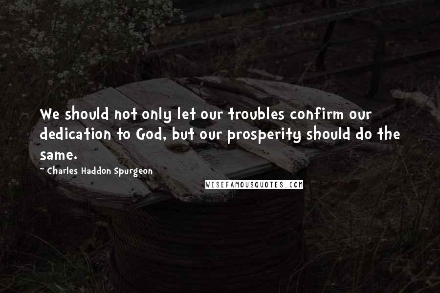 Charles Haddon Spurgeon Quotes: We should not only let our troubles confirm our dedication to God, but our prosperity should do the same.