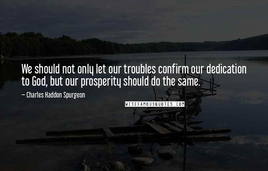 Charles Haddon Spurgeon Quotes: We should not only let our troubles confirm our dedication to God, but our prosperity should do the same.