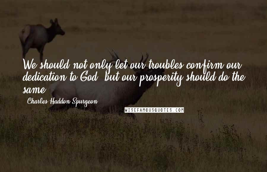 Charles Haddon Spurgeon Quotes: We should not only let our troubles confirm our dedication to God, but our prosperity should do the same.