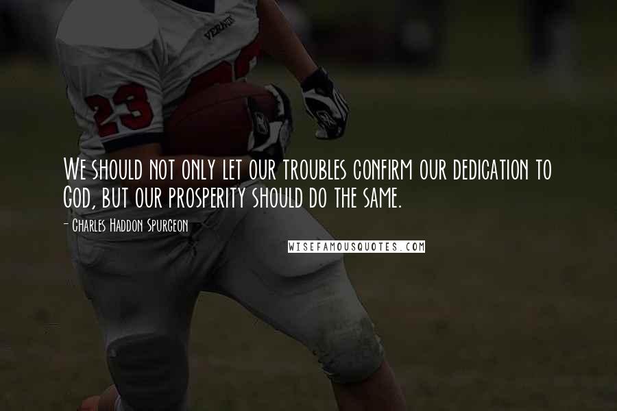 Charles Haddon Spurgeon Quotes: We should not only let our troubles confirm our dedication to God, but our prosperity should do the same.