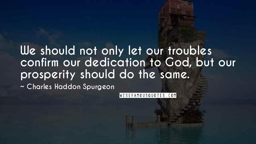 Charles Haddon Spurgeon Quotes: We should not only let our troubles confirm our dedication to God, but our prosperity should do the same.