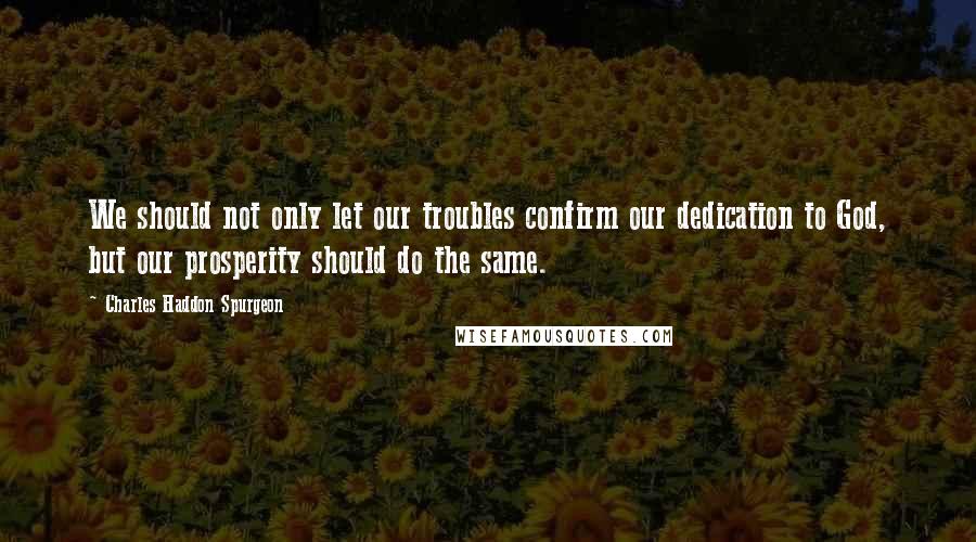 Charles Haddon Spurgeon Quotes: We should not only let our troubles confirm our dedication to God, but our prosperity should do the same.