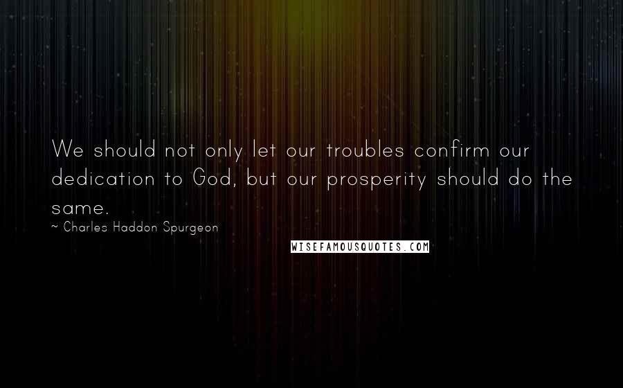 Charles Haddon Spurgeon Quotes: We should not only let our troubles confirm our dedication to God, but our prosperity should do the same.