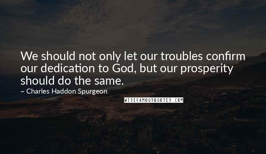 Charles Haddon Spurgeon Quotes: We should not only let our troubles confirm our dedication to God, but our prosperity should do the same.