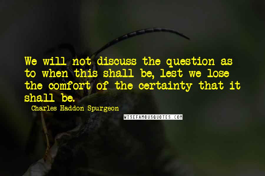 Charles Haddon Spurgeon Quotes: We will not discuss the question as to when this shall be, lest we lose the comfort of the certainty that it shall be.