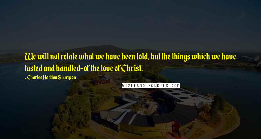 Charles Haddon Spurgeon Quotes: We will not relate what we have been told, but the things which we have tasted and handled-of the love of Christ.