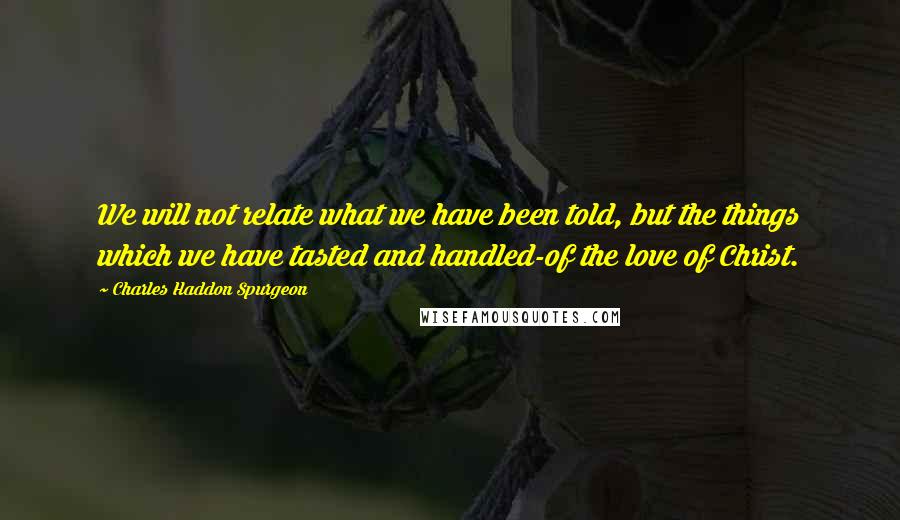 Charles Haddon Spurgeon Quotes: We will not relate what we have been told, but the things which we have tasted and handled-of the love of Christ.