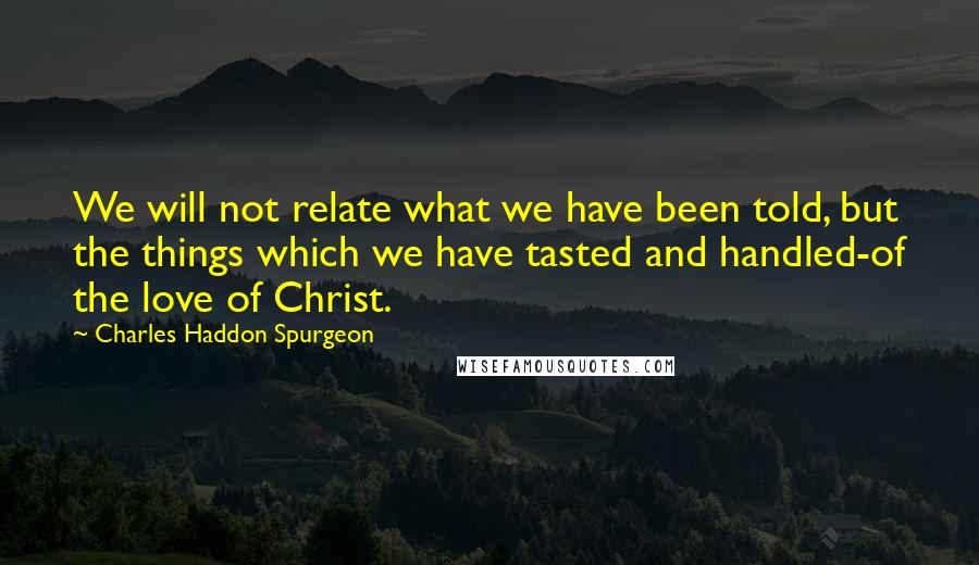 Charles Haddon Spurgeon Quotes: We will not relate what we have been told, but the things which we have tasted and handled-of the love of Christ.