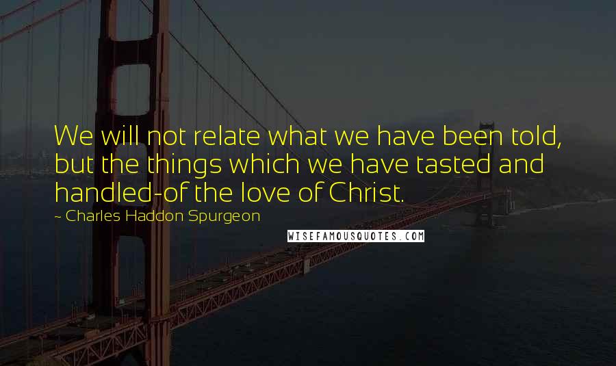 Charles Haddon Spurgeon Quotes: We will not relate what we have been told, but the things which we have tasted and handled-of the love of Christ.