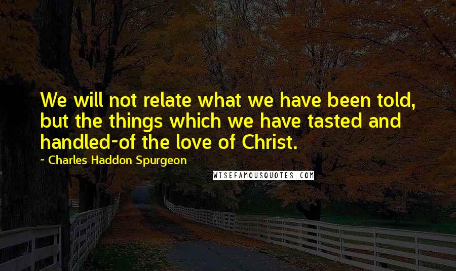 Charles Haddon Spurgeon Quotes: We will not relate what we have been told, but the things which we have tasted and handled-of the love of Christ.