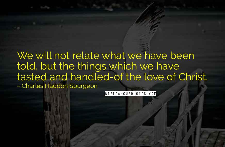 Charles Haddon Spurgeon Quotes: We will not relate what we have been told, but the things which we have tasted and handled-of the love of Christ.