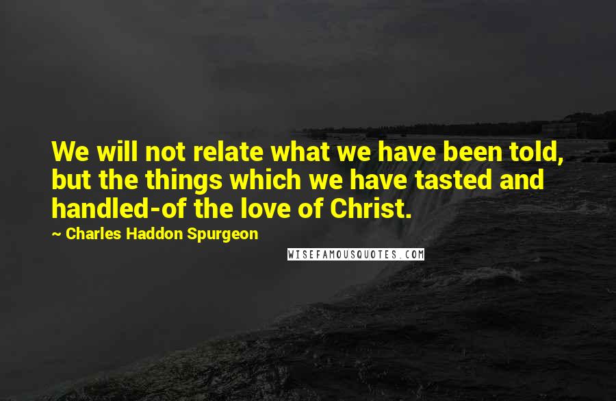 Charles Haddon Spurgeon Quotes: We will not relate what we have been told, but the things which we have tasted and handled-of the love of Christ.